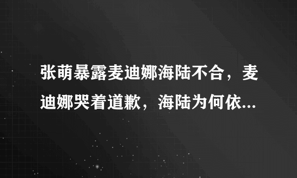 张萌暴露麦迪娜海陆不合，麦迪娜哭着道歉，海陆为何依然没释怀？