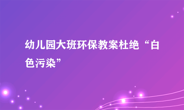 幼儿园大班环保教案杜绝“白色污染”