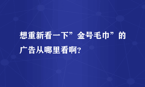 想重新看一下”金号毛巾”的广告从哪里看啊？