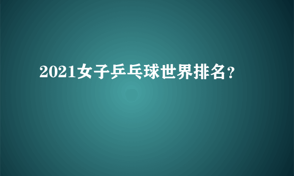 2021女子乒乓球世界排名？