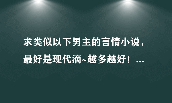 求类似以下男主的言情小说，最好是现代滴~越多越好！！但必须符合条件~而且要是完结小说！