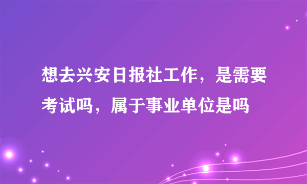 想去兴安日报社工作，是需要考试吗，属于事业单位是吗