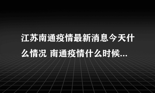 江苏南通疫情最新消息今天什么情况 南通疫情什么时候解封还要多久