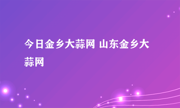 今日金乡大蒜网 山东金乡大蒜网