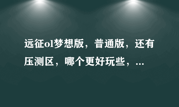 远征ol梦想版，普通版，还有压测区，哪个更好玩些，答得详细给分？