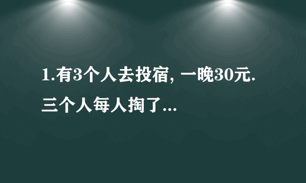 1.有3个人去投宿, 一晚30元. 三个人每人掏了10元凑够30元交给了老板. 后来老板说今天优惠只要25元就够了,