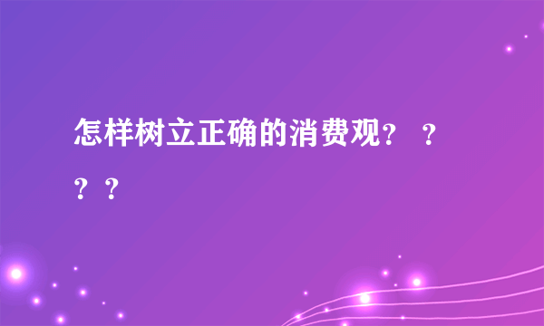 怎样树立正确的消费观？ ？？？