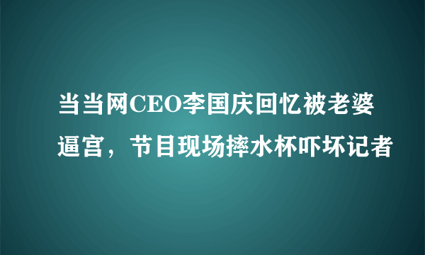 当当网CEO李国庆回忆被老婆逼宫，节目现场摔水杯吓坏记者