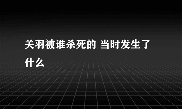 关羽被谁杀死的 当时发生了什么