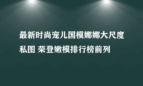 最新时尚宠儿国模娜娜大尺度私图 荣登嫩模排行榜前列