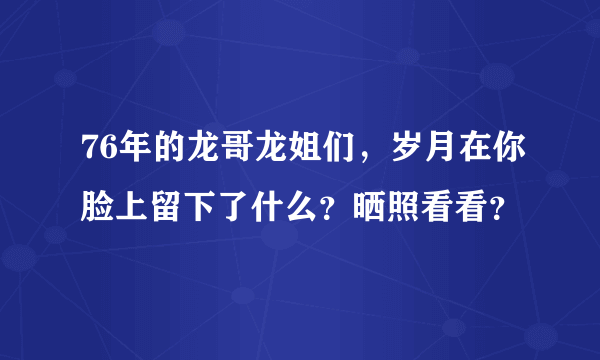 76年的龙哥龙姐们，岁月在你脸上留下了什么？晒照看看？