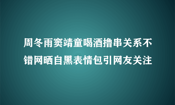 周冬雨窦靖童喝酒撸串关系不错网晒自黑表情包引网友关注