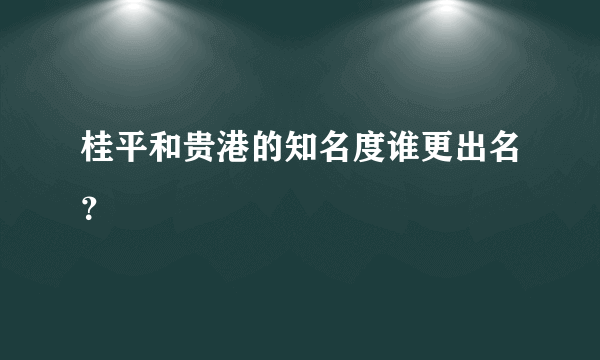 桂平和贵港的知名度谁更出名？