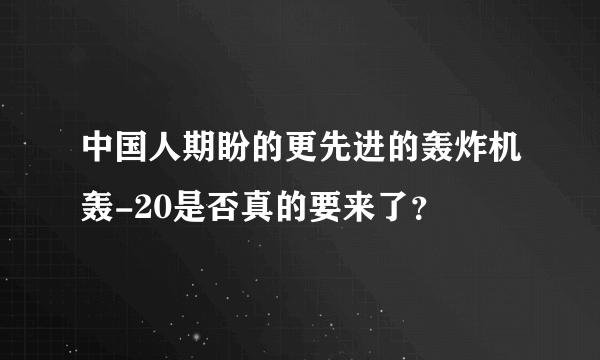 中国人期盼的更先进的轰炸机轰-20是否真的要来了？