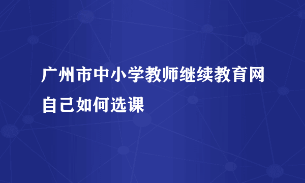 广州市中小学教师继续教育网自己如何选课