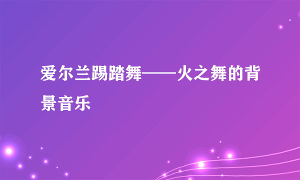 爱尔兰踢踏舞——火之舞的背景音乐