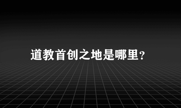 道教首创之地是哪里？