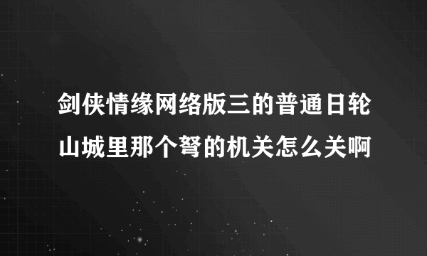 剑侠情缘网络版三的普通日轮山城里那个弩的机关怎么关啊