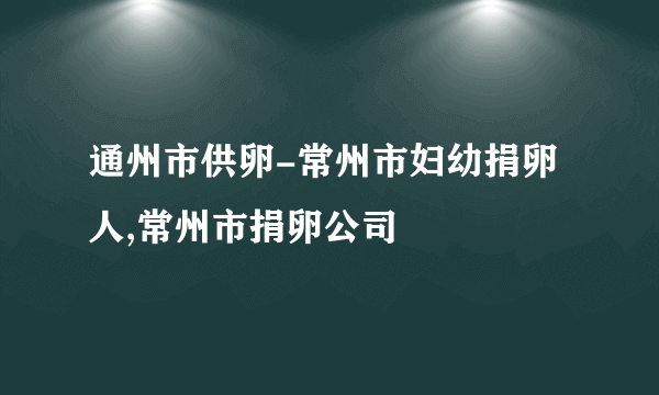 通州市供卵-常州市妇幼捐卵人,常州市捐卵公司