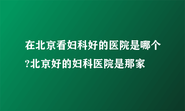 在北京看妇科好的医院是哪个?北京好的妇科医院是那家