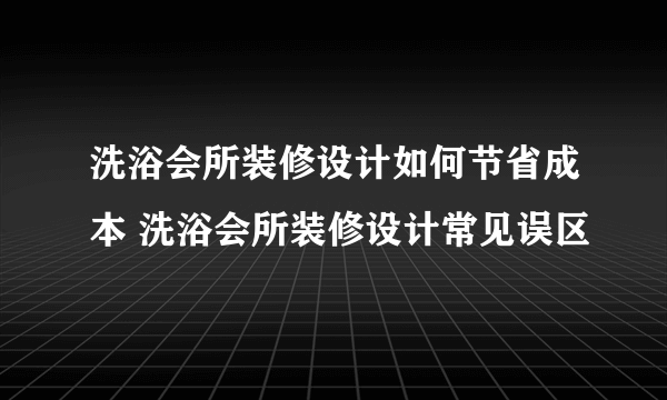 洗浴会所装修设计如何节省成本 洗浴会所装修设计常见误区