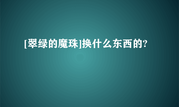 [翠绿的魔珠]换什么东西的?