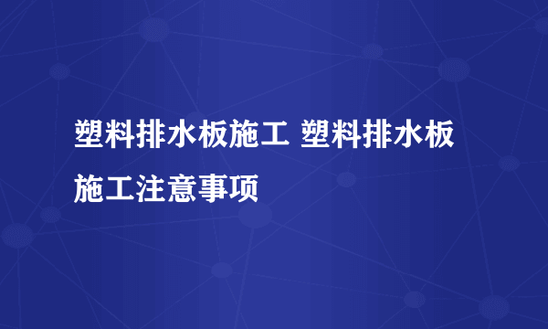 塑料排水板施工 塑料排水板施工注意事项