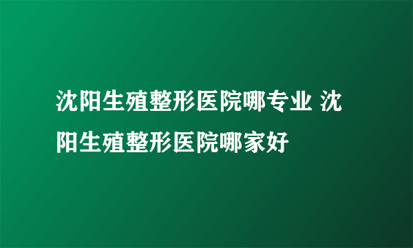 沈阳生殖整形医院哪专业 沈阳生殖整形医院哪家好