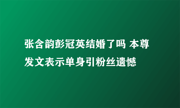 张含韵彭冠英结婚了吗 本尊发文表示单身引粉丝遗憾