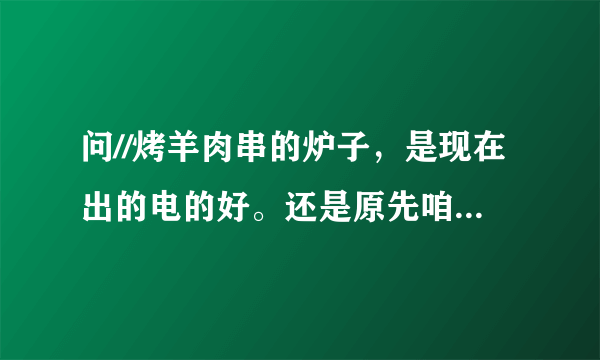 问//烤羊肉串的炉子，是现在出的电的好。还是原先咱们一直用的那种烧碳的好呢，那种好为什么呢。。请解释下