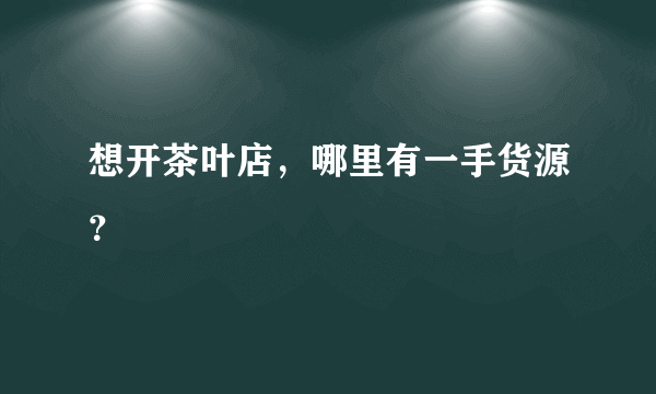 想开茶叶店，哪里有一手货源？