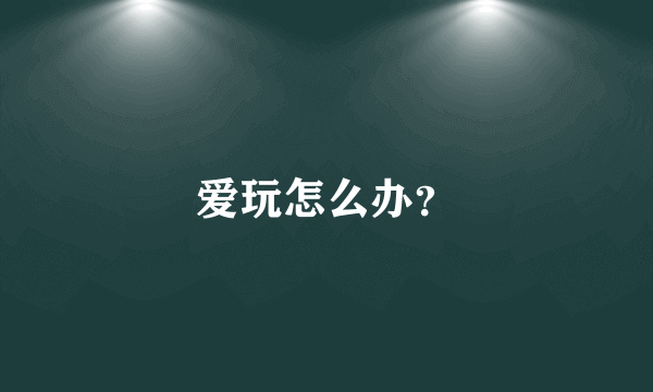 爱玩怎么办？