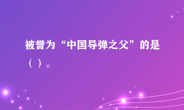 被誉为“中国导弹之父”的是（）。