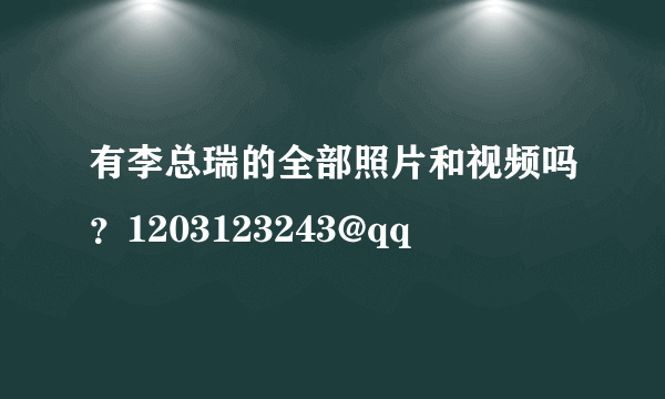 有李总瑞的全部照片和视频吗？1203123243@qq