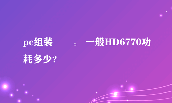 pc组装問題。 一般HD6770功耗多少?