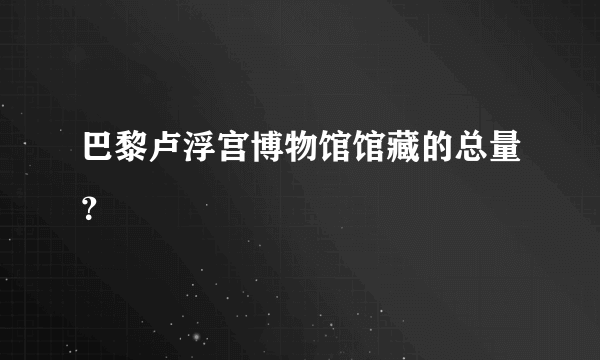 巴黎卢浮宫博物馆馆藏的总量？