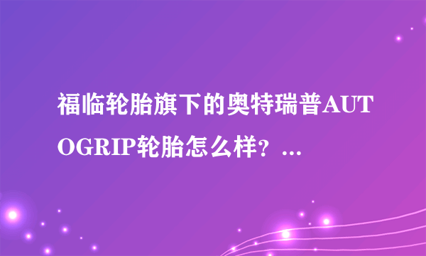 福临轮胎旗下的奥特瑞普AUTOGRIP轮胎怎么样？他们家的轮胎怎么样啊？