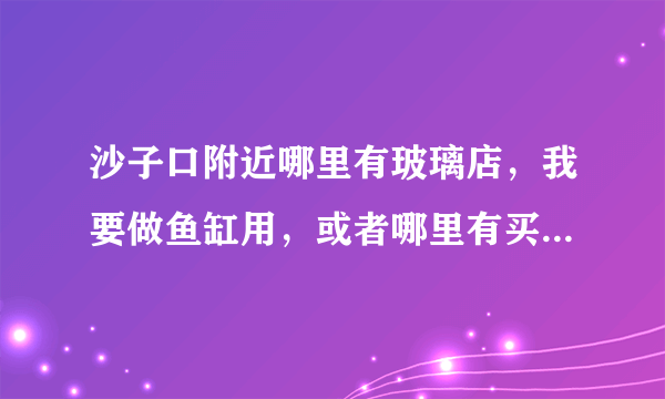 沙子口附近哪里有玻璃店，我要做鱼缸用，或者哪里有买鱼缸的。