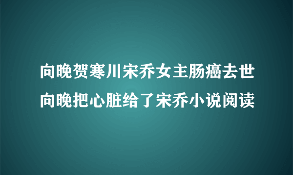 向晚贺寒川宋乔女主肠癌去世向晚把心脏给了宋乔小说阅读