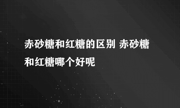 赤砂糖和红糖的区别 赤砂糖和红糖哪个好呢