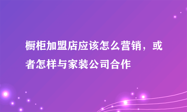 橱柜加盟店应该怎么营销，或者怎样与家装公司合作