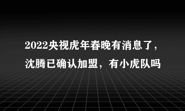 2022央视虎年春晚有消息了，沈腾已确认加盟，有小虎队吗