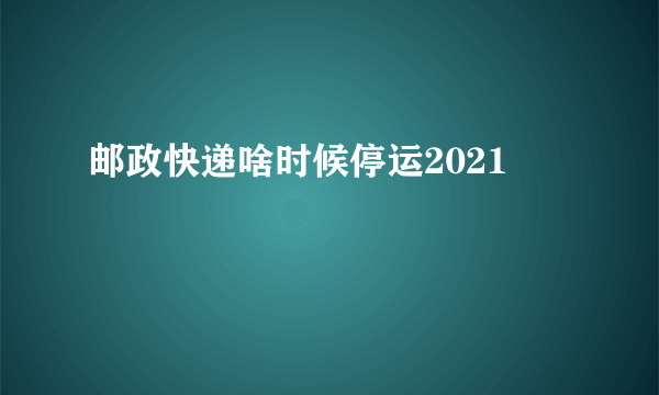 邮政快递啥时候停运2021