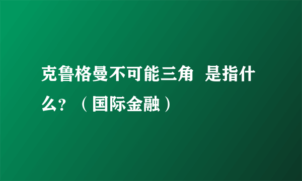 克鲁格曼不可能三角  是指什么？（国际金融）