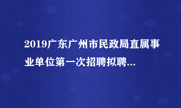 2019广东广州市民政局直属事业单位第一次招聘拟聘用人员公示（第八批）