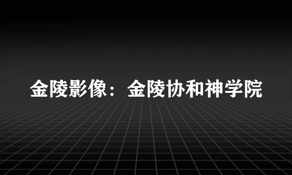 金陵影像：金陵协和神学院