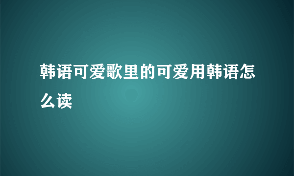 韩语可爱歌里的可爱用韩语怎么读