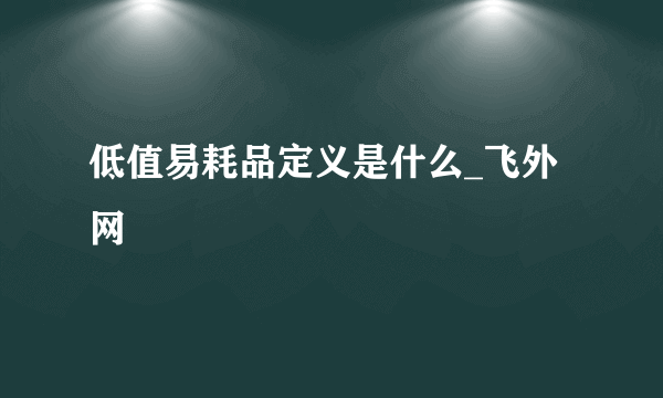 低值易耗品定义是什么_飞外网