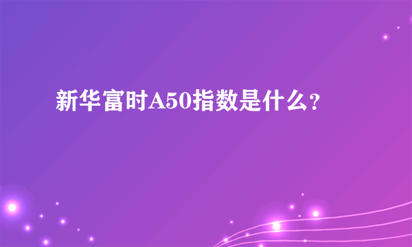 新华富时A50指数是什么？