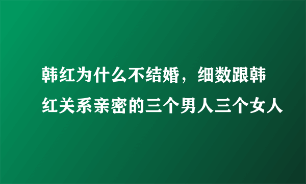 韩红为什么不结婚，细数跟韩红关系亲密的三个男人三个女人